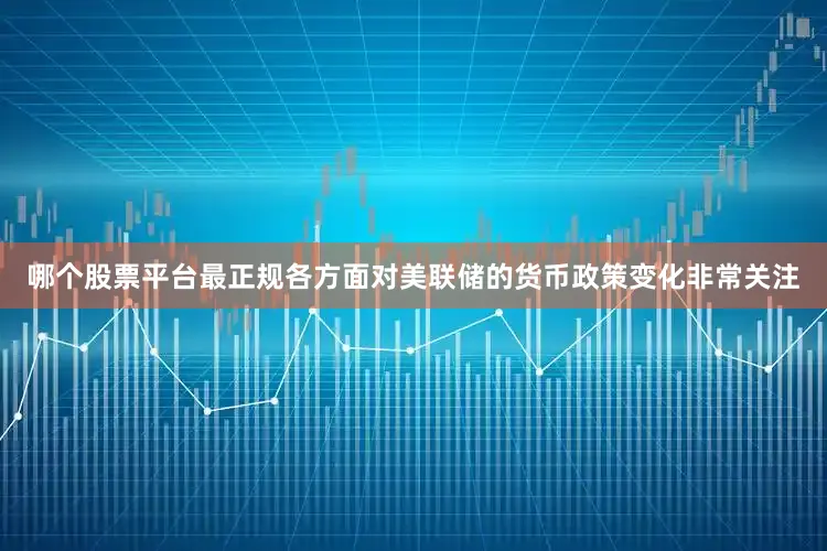 哪个股票平台最正规各方面对美联储的货币政策变化非常关注