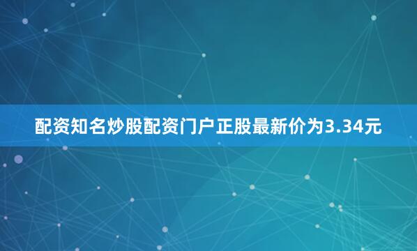 配资知名炒股配资门户正股最新价为3.34元