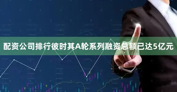 配资公司排行彼时其A轮系列融资总额已达5亿元