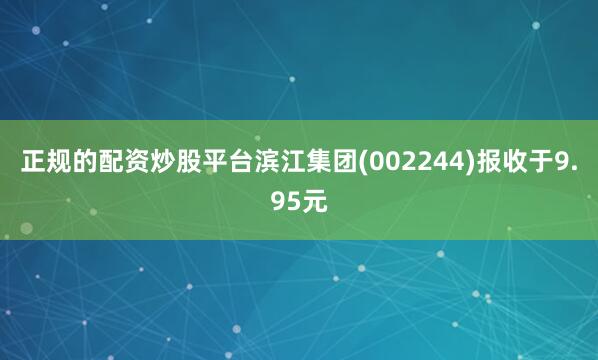 正规的配资炒股平台滨江集团(002244)报收于9.95元