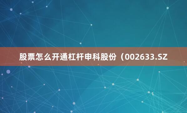 股票怎么开通杠杆申科股份（002633.SZ