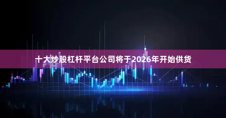 十大炒股杠杆平台公司将于2026年开始供货