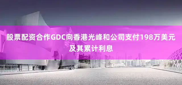 股票配资合作GDC向香港光峰和公司支付198万美元及其累计利息