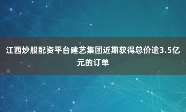 江西炒股配资平台建艺集团近期获得总价逾3.5亿元的订单