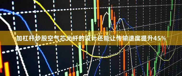 加杠杆炒股空气芯光纤的设计还能让传输速度提升45%