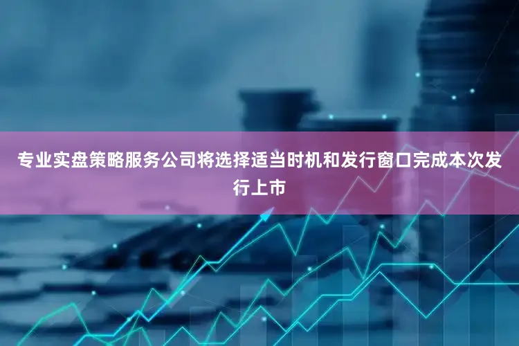 专业实盘策略服务公司将选择适当时机和发行窗口完成本次发行上市