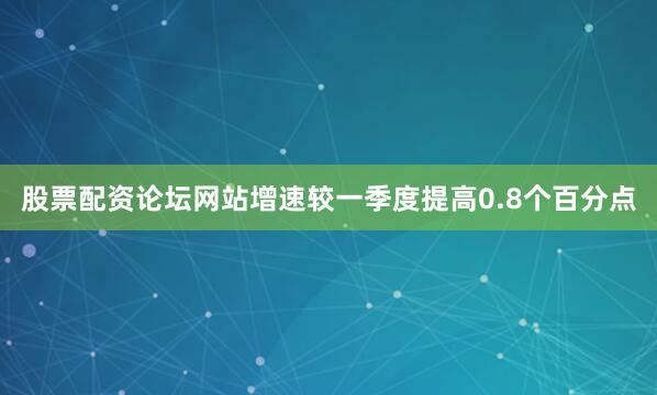 股票配资论坛网站增速较一季度提高0.8个百分点
