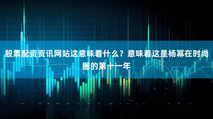 股票配资资讯网站这意味着什么？意味着这是杨幂在时尚圈的第十一年